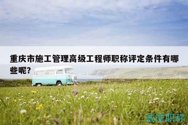 重慶市施工管理高級(jí)工程師職稱評(píng)定條件有哪些呢？