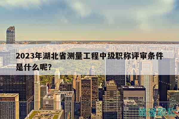 2023年湖北省測量工程中級職稱評審條件是什么呢？