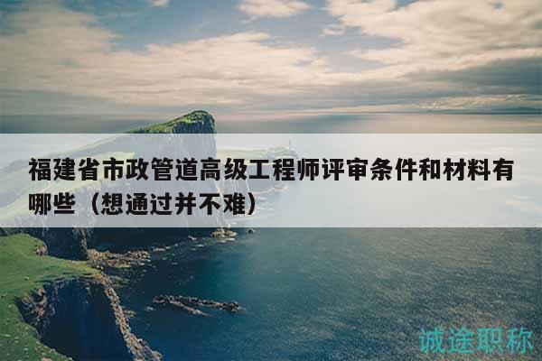 福建省市政管道高級工程師評審條件和材料有哪些（想通過并不難）
