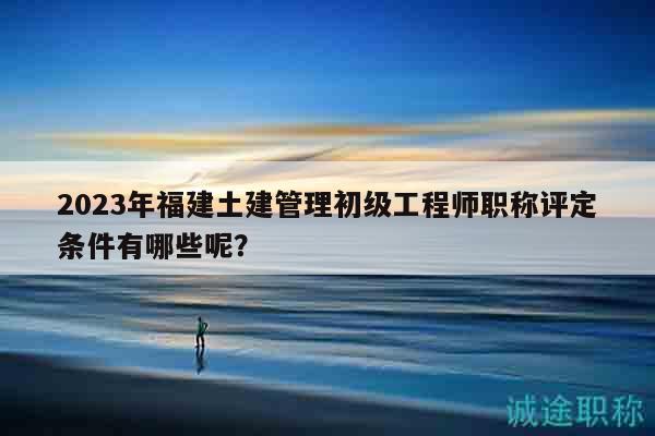 2023年福建土建管理初級(jí)工程師職稱評(píng)定條件有哪些呢？