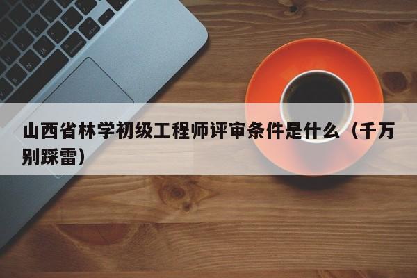 山西省林學初級工程師評審條件是什么（千萬別踩雷）