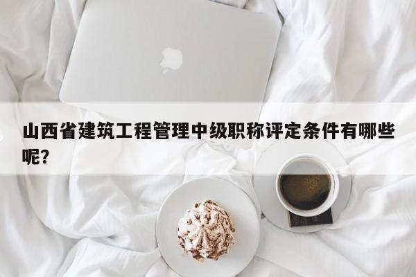 山西省建筑工程管理中級(jí)職稱評(píng)定條件有哪些呢？