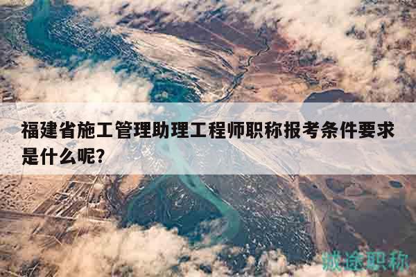 福建省施工管理助理工程師職稱報(bào)考條件要求是什么呢？