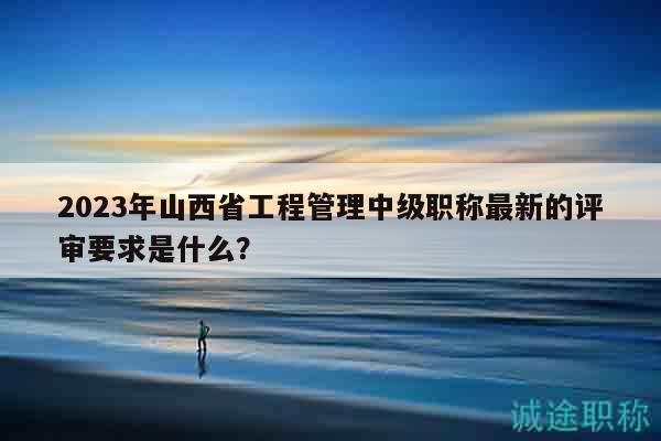 2023年山西省工程管理中級職稱最新的評審要求是什么？