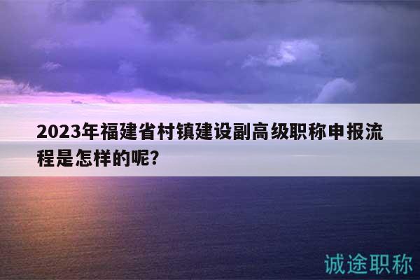 2023年福建省村鎮(zhèn)建設(shè)副高級(jí)職稱申報(bào)流程是怎樣的呢？