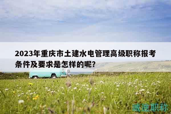 2023年重慶市土建水電管理高級職稱報(bào)考條件及要求是怎樣的呢？