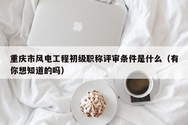 重慶市風(fēng)電工程初級(jí)職稱評(píng)審條件是什么（有你想知道的嗎）