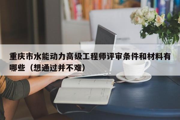 重慶市水能動力高級工程師評審條件和材料有哪些（想通過并不難）