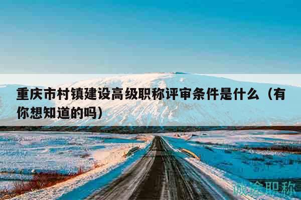 重慶市村鎮(zhèn)建設(shè)高級職稱評審條件是什么（有你想知道的嗎）