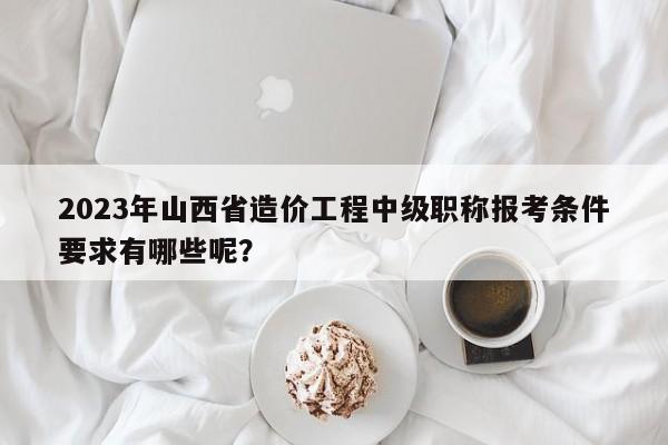 2023年山西省造價(jià)工程中級(jí)職稱報(bào)考條件要求有哪些呢？