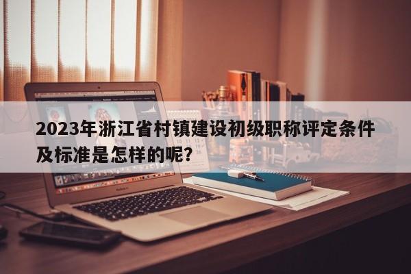 2023年浙江省村鎮(zhèn)建設(shè)初級(jí)職稱評(píng)定條件及標(biāo)準(zhǔn)是怎樣的呢？
