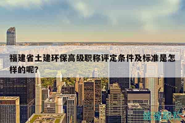 福建省土建環(huán)保高級(jí)職稱評(píng)定條件及標(biāo)準(zhǔn)是怎樣的呢？