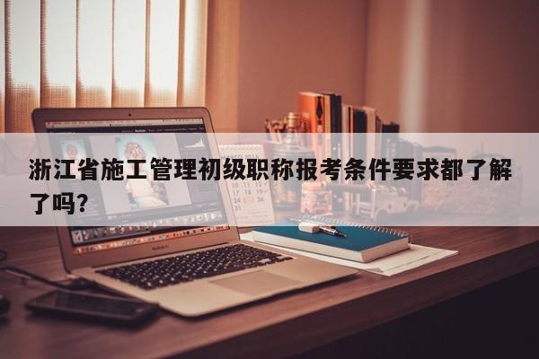 浙江省施工管理初級職稱報考條件要求都了解了嗎？
