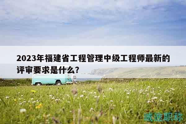 2023年福建省工程管理中級工程師最新的評審要求是什么？