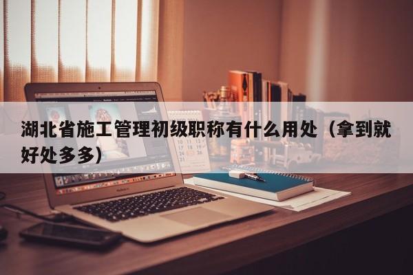 湖北省施工管理初級職稱有什么用處（拿到就好處多多）