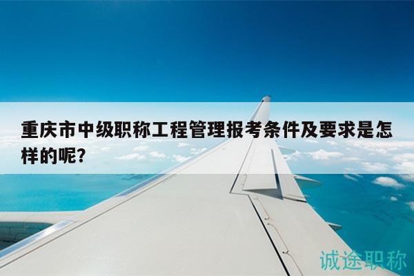 重慶市中級職稱工程管理報考條件及要求是怎樣的呢？