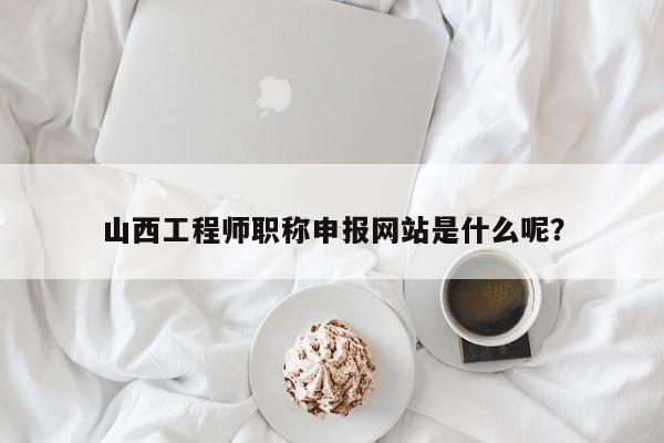 山西工程師職稱申報網(wǎng)站是什么呢？