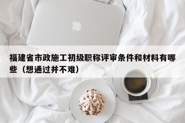 福建省市政施工初級(jí)職稱評(píng)審條件和材料有哪些（想通過(guò)并不難）