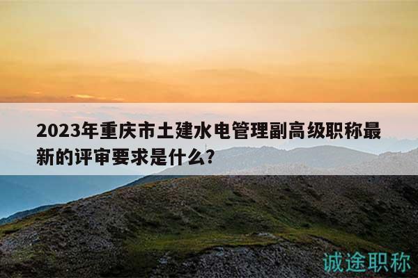 2023年重慶市土建水電管理副高級(jí)職稱最新的評(píng)審要求是什么？