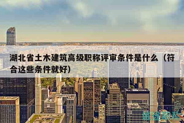 湖北省土木建筑高級職稱評審條件是什么（符合這些條件就好）