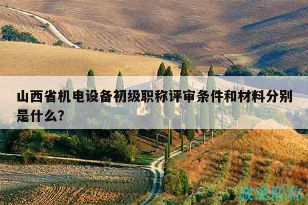 山西省機電設備初級職稱評審條件和材料分別是什么？