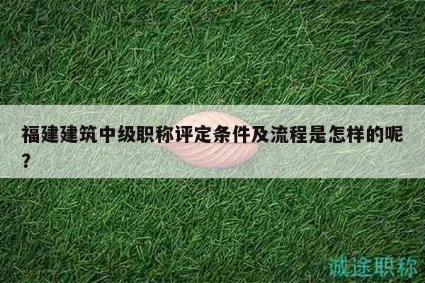 福建建筑中級職稱評定條件及流程是怎樣的呢？
