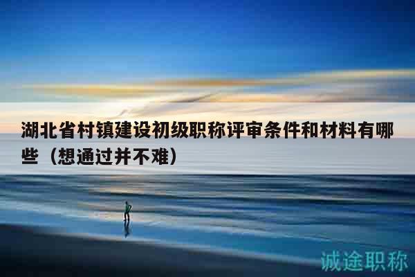 湖北省村鎮(zhèn)建設(shè)初級(jí)職稱評審條件和材料有哪些（想通過并不難）