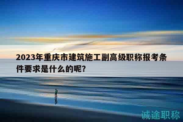 2023年重慶市建筑施工副高級職稱報考條件要求是什么的呢？