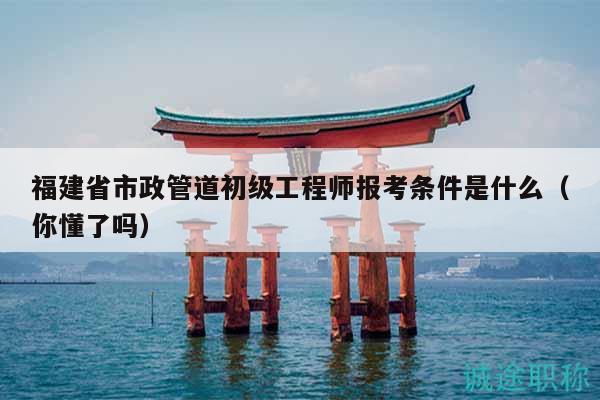 福建省市政管道初級(jí)工程師報(bào)考條件是什么（你懂了嗎）