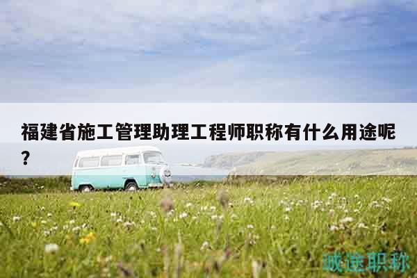 福建省施工管理助理工程師職稱有什么用途呢？