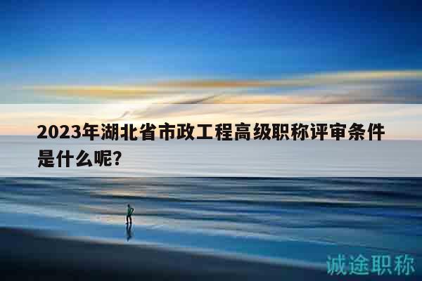 2023年湖北省市政工程高級職稱評審條件是什么呢？