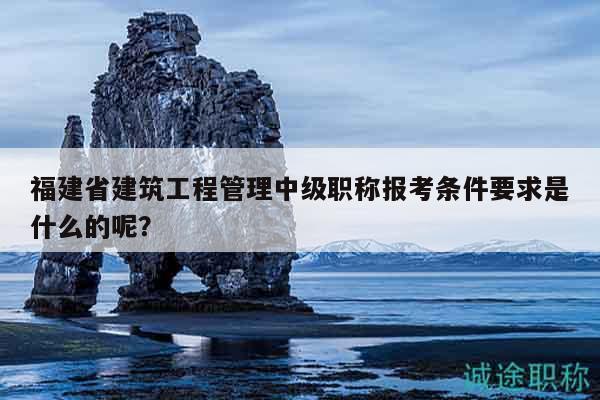 福建省建筑工程管理中級職稱報考條件要求是什么的呢？