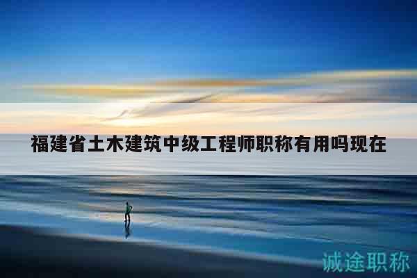 福建省土木建筑中級工程師職稱有用嗎現(xiàn)在