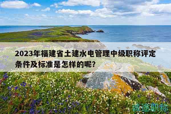 2023年福建省土建水電管理中級(jí)職稱評(píng)定條件及標(biāo)準(zhǔn)是怎樣的呢？