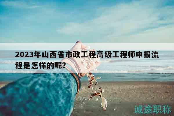 2023年山西省市政工程高級工程師申報流程是怎樣的呢？