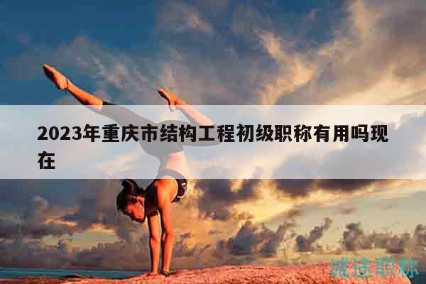 2023年重慶市結(jié)構(gòu)工程初級職稱有用嗎現(xiàn)在