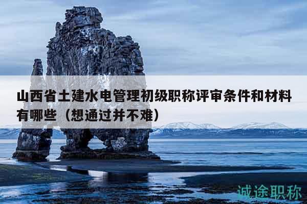 山西省土建水電管理初級(jí)職稱評(píng)審條件和材料有哪些（想通過并不難）