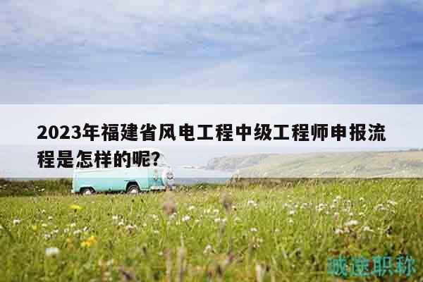 2023年福建省風(fēng)電工程中級工程師申報流程是怎樣的呢？