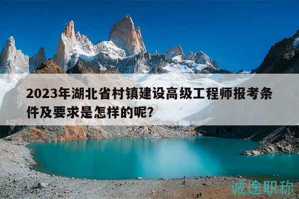 2023年湖北省村鎮(zhèn)建設(shè)高級(jí)工程師報(bào)考條件及要求是怎樣的呢？