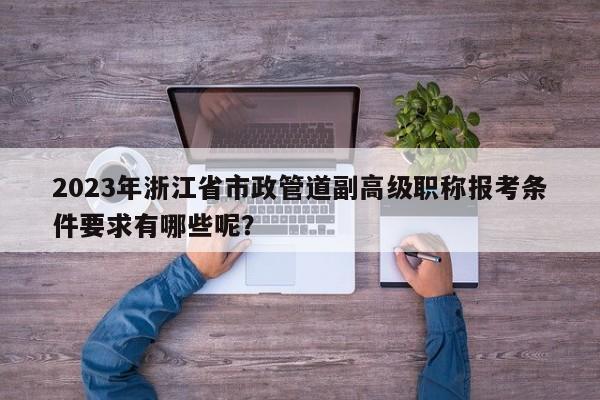 2023年浙江省市政管道副高級(jí)職稱報(bào)考條件要求有哪些呢？