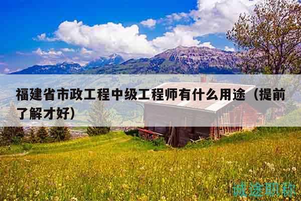 福建省市政工程中級工程師有什么用途（提前了解才好）
