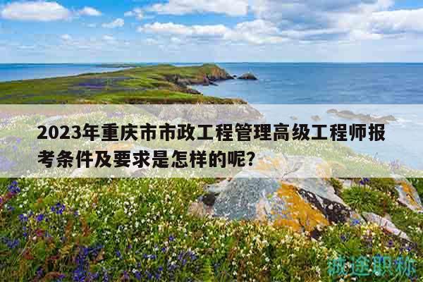 2023年重慶市市政工程管理高級(jí)工程師報(bào)考條件及要求是怎樣的呢？