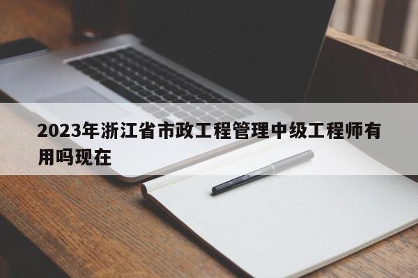 2023年浙江省市政工程管理中級工程師有用嗎現(xiàn)在