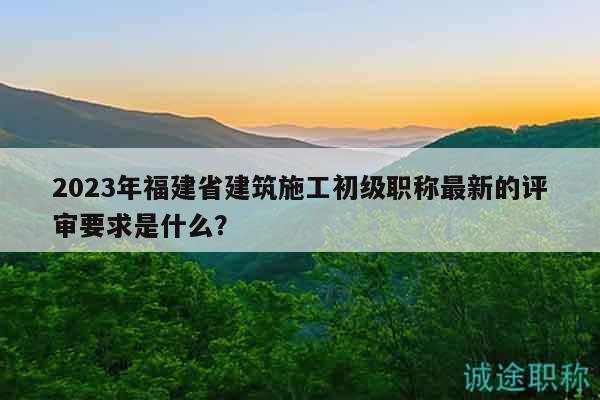 2023年福建省建筑施工初級(jí)職稱最新的評(píng)審要求是什么？