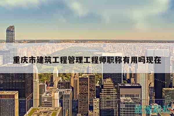 重慶市建筑工程管理工程師職稱有用嗎現(xiàn)在