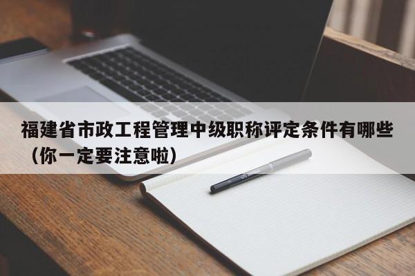 福建省市政工程管理中級(jí)職稱(chēng)評(píng)定條件有哪些（你一定要注意啦）