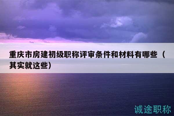重慶市房建初級職稱評審條件和材料有哪些（其實(shí)就這些）