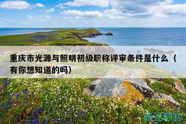 重慶市光源與照明初級職稱評審條件是什么（有你想知道的嗎）