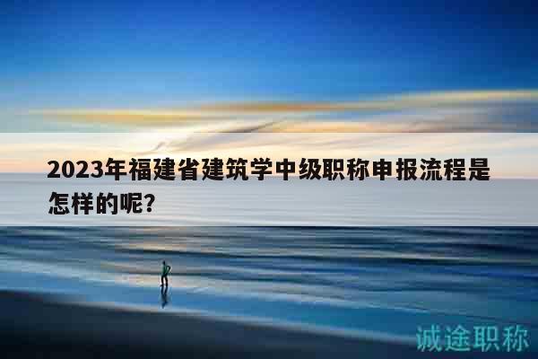 2023年福建省建筑學(xué)中級(jí)職稱申報(bào)流程是怎樣的呢？