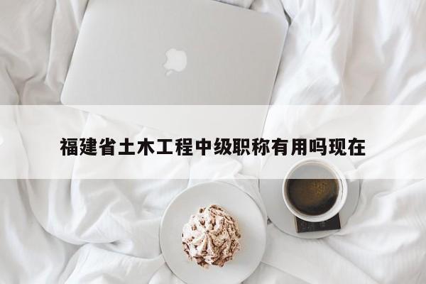 福建省土木工程中級(jí)職稱有用嗎現(xiàn)在